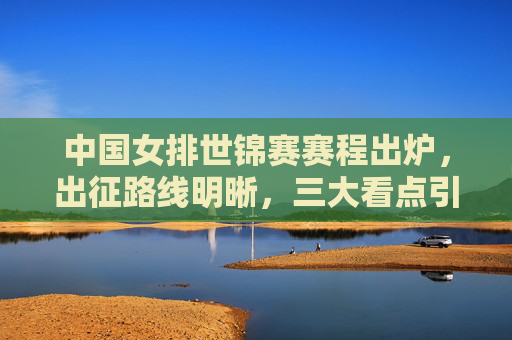 中国女排世锦赛赛程出炉，出征路线明晰，三大看点引期待，中国女排世锦赛赛程出炉，出征路线明晰，三大看点引期待