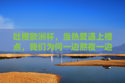 吐槽欧洲杯，当热爱遇上槽点，我们为何一边熬夜一边开麦？欧洲杯吐槽，熬夜开麦，热爱与槽点的交锋