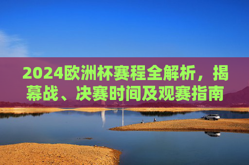 2024欧洲杯赛程全解析，揭幕战、决赛时间及观赛指南，2024欧洲杯赛程全解析，揭幕战、决赛时间及观赛指南