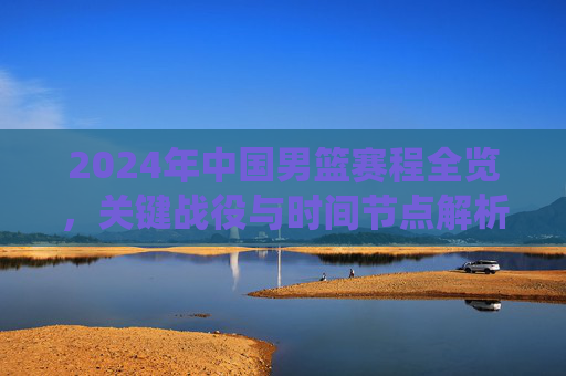 2024年中国男篮赛程全览,关键战役与时间节点解析,2024年中国男篮赛程全览,关键战役与时间节点解析