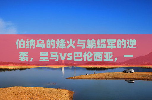 伯纳乌的烽火与蝙蝠军的逆袭,皇马VS巴伦西亚,一场关于荣耀与尊严的西甲战役,伯纳乌烽火对决蝙蝠军,皇马VS巴伦西亚的荣耀尊严战