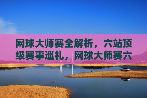 网球大师赛全解析，六站顶级赛事巡礼，网球大师赛六站顶级赛事全解析