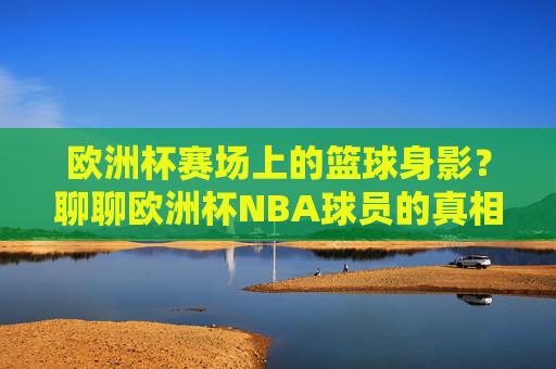 欧洲杯赛场上的篮球身影?聊聊欧洲杯NBA球员的真相与误解,欧洲杯赛场上的NBA身影,真相与误解