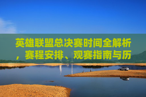 英雄联盟总决赛时间全解析，赛程安排、观赛指南与历史回顾，英雄联盟总决赛时间全解析，赛程安排、观赛指南与历史回顾