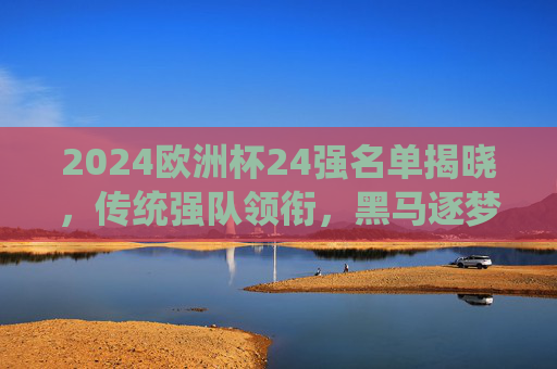2024欧洲杯24强名单揭晓,传统强队领衔,黑马逐梦,德国之约蓄势待发,2024欧洲杯24强名单揭晓,传统强队领衔,黑马逐梦德国之约