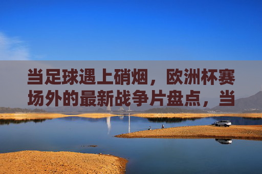 当足球遇上硝烟,欧洲杯赛场外的最新战争片盘点,当足球遇上硝烟,欧洲杯赛场外的战争片盘点