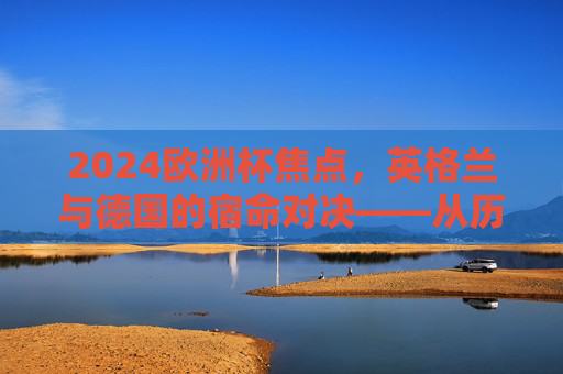 2024欧洲杯焦点，英格兰与德国的宿命对决——从历史恩怨到慕尼黑新篇，英格兰德国慕尼黑宿命对决，2024欧洲杯恩怨新篇