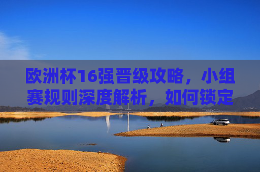 欧洲杯16强晋级攻略，小组赛规则深度解析，如何锁定淘汰赛门票？欧洲杯16强晋级攻略，小组赛规则深度解析与淘汰赛门票锁定