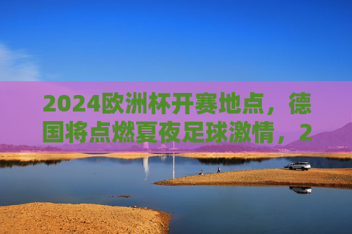 2024欧洲杯开赛地点,德国将点燃夏夜足球激情,2024欧洲杯德国开赛,点燃夏夜足球激情