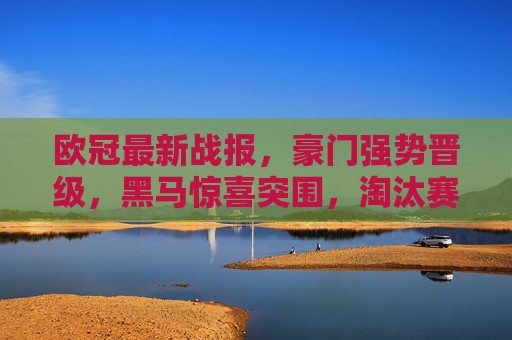 欧冠最新战报，豪门强势晋级，黑马惊喜突围，淘汰赛对阵引爆期待，欧冠战报，豪门强势晋级黑马惊喜突围，淘汰赛对阵引爆期待