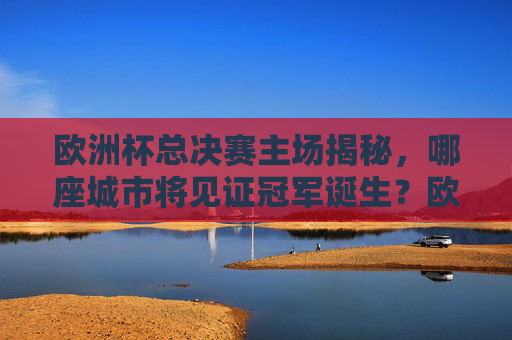 欧洲杯总决赛主场揭秘，哪座城市将见证冠军诞生？欧洲杯总决赛主场揭秘，哪座城市将见证冠军诞生？