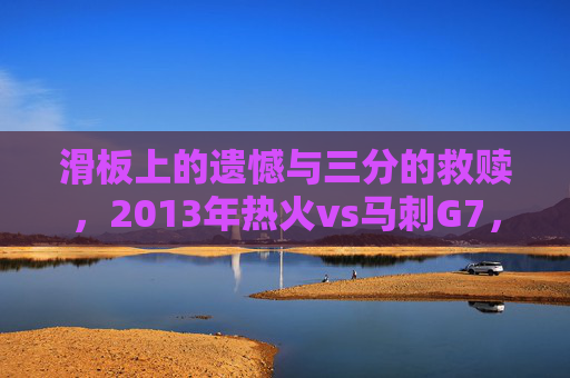 滑板上的遗憾与三分的救赎,2013年热火vs马刺G7,总决赛史上最残酷的史诗,2013总决赛G7,滑板遗憾与三分救赎的史诗