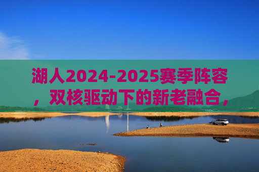 湖人2024-2025赛季阵容,双核驱动下的新老融合,冲击总冠军的拼图是否齐全?