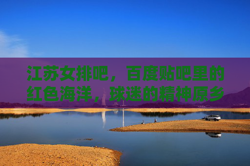 江苏女排吧,百度贴吧里的红色海洋,球迷的精神原乡,江苏女排吧,红色海洋里的精神原乡
