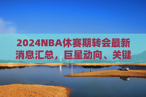 2024NBA休赛期转会最新消息汇总，巨星动向、关键签约与交易猜想，2024NBA休赛期转会最新汇总，巨星动向、关键签约与交易猜想