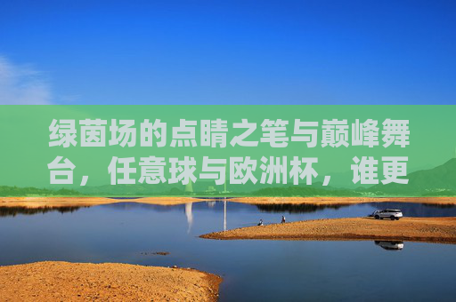 绿茵场的点睛之笔与巅峰舞台,任意球与欧洲杯,谁更厉害?巅峰舞台的点睛之笔,任意球与欧洲杯的较量