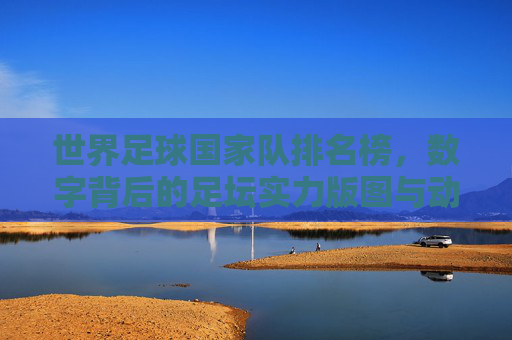 世界足球国家队排名榜,数字背后的足坛实力版图与动态博弈,世界足球国家队排名榜,数字背后的实力版图与动态博弈