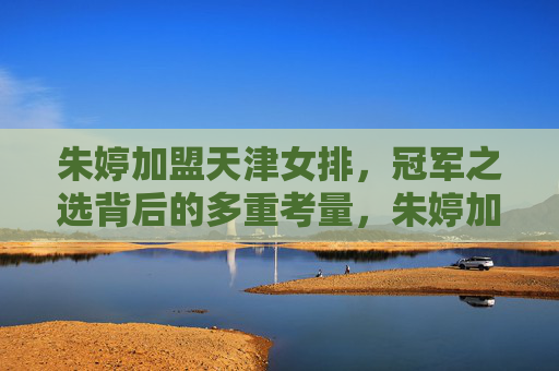 朱婷加盟天津女排，冠军之选背后的多重考量，朱婷加盟天津女排，冠军之选背后的多重考量