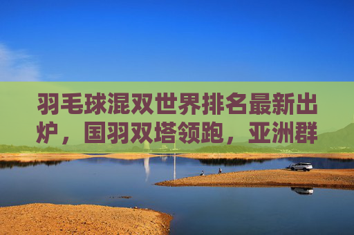 羽毛球混双世界排名最新出炉，国羽双塔领跑，亚洲群雄逐鹿巴黎奥运，混双世界排名最新出炉，国羽双塔领跑，亚洲群雄逐鹿巴黎奥运
