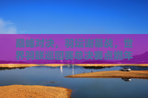 巅峰对决,羽坛谢幕战,世界羽联巡回赛总决赛点燃年终热血,巅峰对决,羽坛谢幕战点燃年终热血