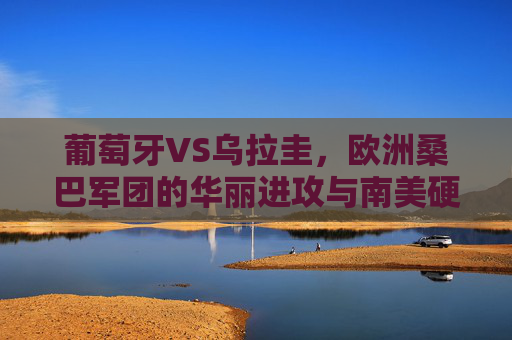 葡萄牙VS乌拉圭,欧洲桑巴军团的华丽进攻与南美硬朗防守的巅峰对决,葡萄牙华丽进攻VS乌拉圭硬朗防守,巅峰对决