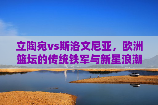 立陶宛vs斯洛文尼亚,欧洲篮坛的传统铁军与新星浪潮的碰撞,立陶宛传统铁军VS斯洛文尼亚新星浪潮,欧洲篮坛巅峰对决