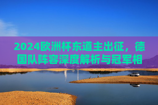 2024欧洲杯东道主出征,德国队阵容深度解析与冠军相几何?2024欧洲杯东道主德国队阵容深度解析,冠军相几何?