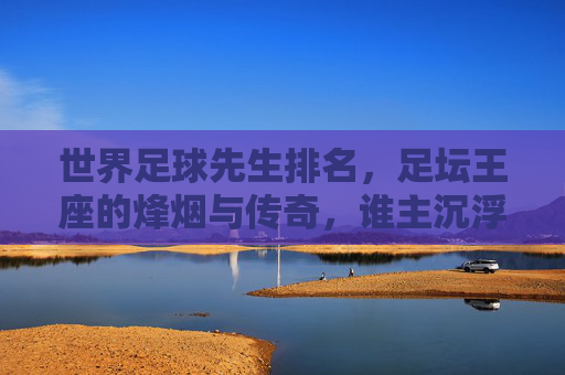 世界足球先生排名,足坛王座的烽烟与传奇,谁主沉浮?世界足球先生,足坛王座的烽烟与沉浮