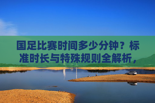国足比赛时间多少分钟?标准时长与特殊规则全解析,国足比赛时间,标准时长与特殊规则全解析