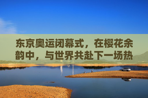 东京奥运闭幕式，在樱花余韵中，与世界共赴下一场热爱，东京奥运闭幕式，樱花余韵，与世界共赴下一场热爱