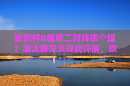 欧洲杯B组第二对阵哪个组？淘汰赛交叉规则详解，欧洲杯B组第二淘汰赛对阵哪个组？交叉规则详解