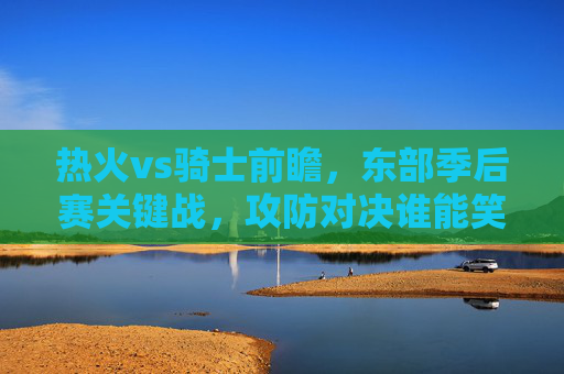 热火vs骑士前瞻,东部季后赛关键战,攻防对决谁能笑到最后?热火vs骑士,东部季后赛关键战,攻防对决谁能笑到最后?
