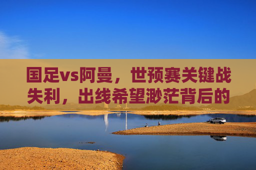 国足vs阿曼,世预赛关键战失利,出线希望渺茫背后的深层隐忧,国足世预赛负阿曼出线渺茫,深层隐忧浮出水面