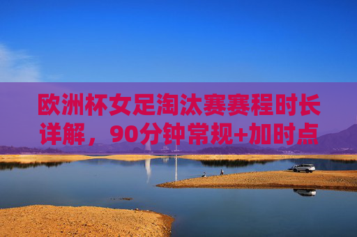 欧洲杯女足淘汰赛赛程时长详解,90分钟常规+加时点球,一场定胜负的激烈对决,欧洲杯女足淘汰赛,90分钟常规+加时点球,一场定胜负的激烈对决