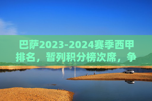 巴萨2023-2024赛季西甲排名，暂列积分榜次席，争冠之路悬念犹存，巴萨2023-2024赛季西甲暂列次席 争冠悬念犹存