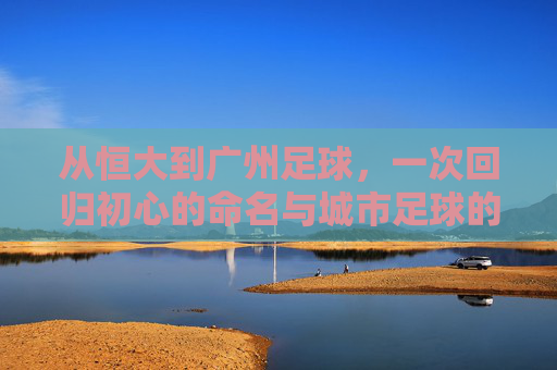 从恒大到广州足球,一次回归初心的命名与城市足球的再出发,回归初心命名,广州足球再出发
