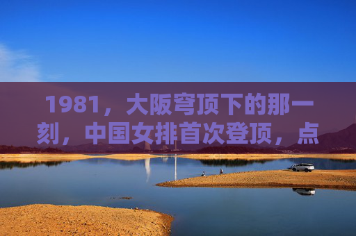 1981,大阪穹顶下的那一刻,中国女排首次登顶,点燃振兴中华的火种,1981大阪穹顶,中国女排首冠点燃振兴中华火种