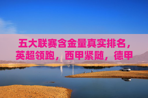 五大联赛含金量真实排名，英超领跑，西甲紧随，德甲第三，意甲法甲你怎么看？五大联赛含金量真实排名，英超领跑西甲紧随，德甲第三，意甲法甲你怎么看？