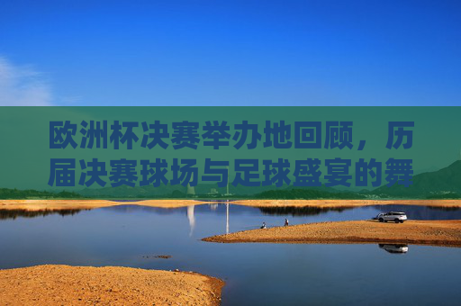 欧洲杯决赛举办地回顾,历届决赛球场与足球盛宴的舞台,回顾欧洲杯决赛球场,足球盛宴的舞台