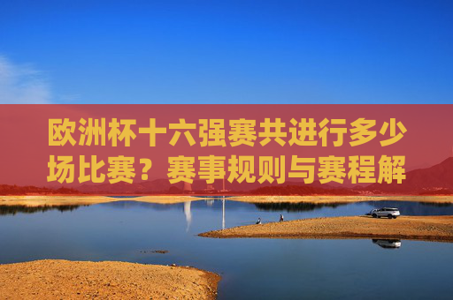 欧洲杯十六强赛共进行多少场比赛?赛事规则与赛程解析,欧洲杯十六强赛场次、规则与赛程解析