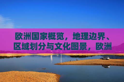 欧洲国家概览,地理边界、区域划分与文化图景,欧洲国家概览,地理边界、区域划分与文化图景