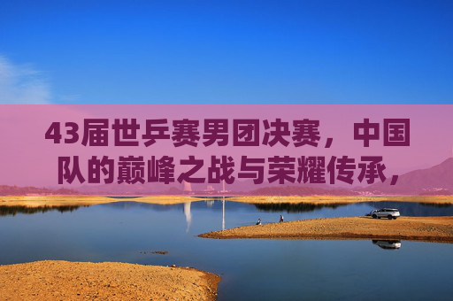 43届世乒赛男团决赛，中国队的巅峰之战与荣耀传承，43届世乒赛男团决赛，中国队的巅峰之战与荣耀传承