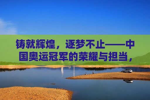 铸就辉煌,逐梦不止——中国奥运冠军的荣耀与担当,中国奥运冠军,逐梦不止铸辉煌,荣耀勇担当