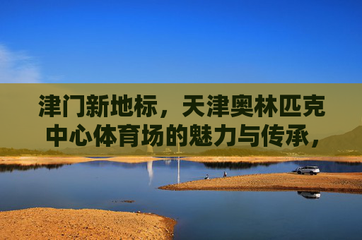 津门新地标,天津奥林匹克中心体育场的魅力与传承,天津奥体中心,津门新地标的魅力与传承