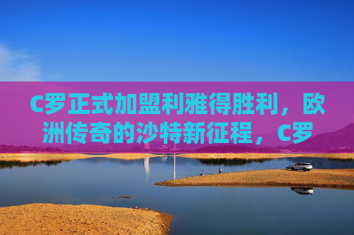 C罗正式加盟利雅得胜利,欧洲传奇的沙特新征程,C罗加盟利雅得胜利,欧洲传奇的沙特新征程