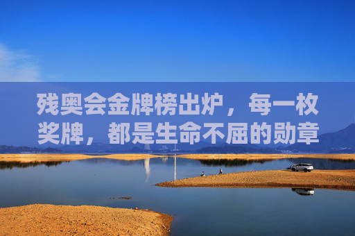残奥会金牌榜出炉,每一枚奖牌,都是生命不屈的勋章,残奥金牌榜,生命不屈的勋章