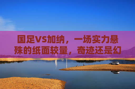 国足VS加纳，一场实力悬殊的纸面较量，奇迹还是幻梦？国足VS加纳，纸面实力悬殊，奇迹还是幻梦？