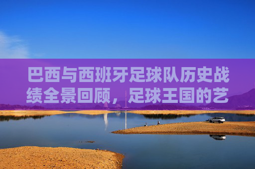 巴西与西班牙足球队历史战绩全景回顾,足球王国的艺术对决,桑巴与斗牛,巴西西班牙历史全景对决