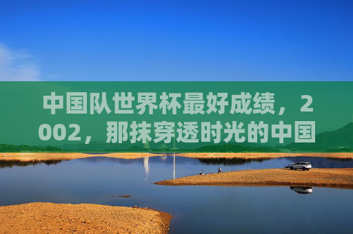 中国队世界杯最好成绩,2002,那抹穿透时光的中国红,2002,穿透时光的中国红,世界杯历史最佳