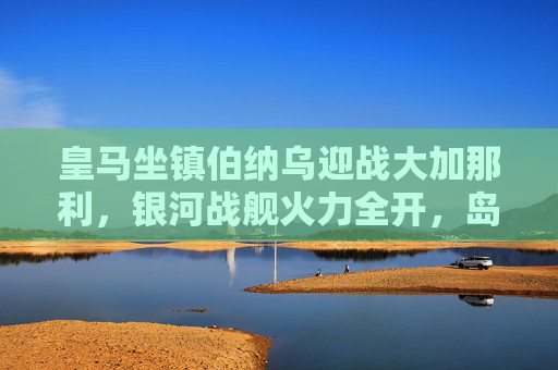 皇马坐镇伯纳乌迎战大加那利，银河战舰火力全开，岛队能否制造悬念？银河战舰火力全开，岛队能否在伯纳乌制造悬念？